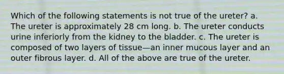 Which of the following statements is not true of the ureter? a. The ureter is approximately 28 cm long. b. The ureter conducts urine inferiorly from the kidney to the bladder. c. The ureter is composed of two layers of tissue—an inner mucous layer and an outer fibrous layer. d. All of the above are true of the ureter.