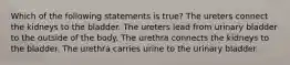 Which of the following statements is true? The ureters connect the kidneys to the bladder. The ureters lead from urinary bladder to the outside of the body. The urethra connects the kidneys to the bladder. The urethra carries urine to the urinary bladder.