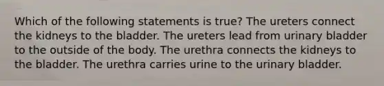 Which of the following statements is true? The ureters connect the kidneys to the bladder. The ureters lead from urinary bladder to the outside of the body. The urethra connects the kidneys to the bladder. The urethra carries urine to the urinary bladder.