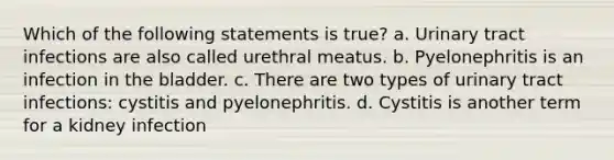 Which of the following statements is true? a. Urinary tract infections are also called urethral meatus. b. Pyelonephritis is an infection in the bladder. c. There are two types of urinary tract infections: cystitis and pyelonephritis. d. Cystitis is another term for a kidney infection