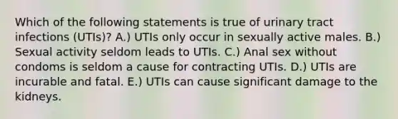 Which of the following statements is true of urinary tract infections (UTIs)? A.) UTIs only occur in sexually active males. B.) Sexual activity seldom leads to UTIs. C.) Anal sex without condoms is seldom a cause for contracting UTIs. D.) UTIs are incurable and fatal. E.) UTIs can cause significant damage to the kidneys.