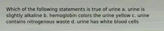 Which of the following statements is true of urine a. urine is slightly alkaline b. hemoglobin colors the urine yellow c. urine contains nitrogenous waste d. urine has white blood cells