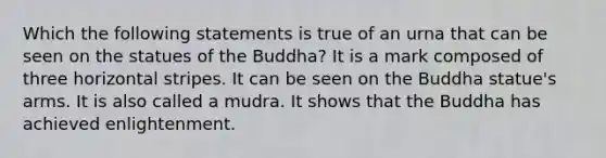 Which the following statements is true of an urna that can be seen on the statues of the Buddha? It is a mark composed of three horizontal stripes. It can be seen on the Buddha statue's arms. It is also called a mudra. It shows that the Buddha has achieved enlightenment.