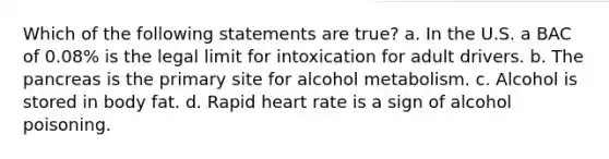 Which of the following statements are true? a. In the U.S. a BAC of 0.08% is the legal limit for intoxication for adult drivers. b. The pancreas is the primary site for alcohol metabolism. c. Alcohol is stored in body fat. d. Rapid heart rate is a sign of alcohol poisoning.