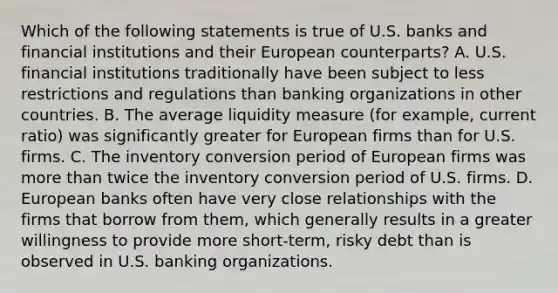 Which of the following statements is true of U.S. banks and financial institutions and their European counterparts? A. U.S. financial institutions traditionally have been subject to less restrictions and regulations than banking organizations in other countries. B. The average liquidity measure (for example, current ratio) was significantly greater for European firms than for U.S. firms. C. The inventory conversion period of European firms was more than twice the inventory conversion period of U.S. firms. D. European banks often have very close relationships with the firms that borrow from them, which generally results in a greater willingness to provide more short-term, risky debt than is observed in U.S. banking organizations.