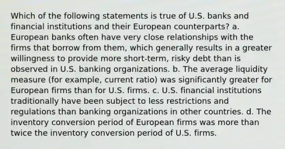 Which of the following statements is true of U.S. banks and <a href='https://www.questionai.com/knowledge/kXvQQRKXQf-financial-institutions' class='anchor-knowledge'>financial institutions</a> and their European counterparts? a. European banks often have very close relationships with the firms that borrow from them, which generally results in a greater willingness to provide more short-term, risky debt than is observed in U.S. banking organizations. b. The average liquidity measure (for example, current ratio) was significantly greater for European firms than for U.S. firms. c. U.S. financial institutions traditionally have been subject to less restrictions and regulations than banking organizations in other countries. d. The inventory conversion period of European firms was <a href='https://www.questionai.com/knowledge/keWHlEPx42-more-than' class='anchor-knowledge'>more than</a> twice the inventory conversion period of U.S. firms.