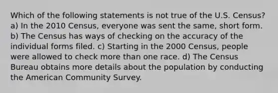 Which of the following statements is not true of the U.S. Census? a) In the 2010 Census, everyone was sent the same, short form. b) The Census has ways of checking on the accuracy of the individual forms filed. c) Starting in the 2000 Census, people were allowed to check more than one race. d) The Census Bureau obtains more details about the population by conducting the American Community Survey.