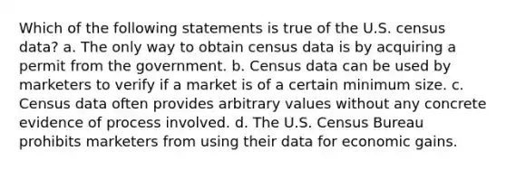 Which of the following statements is true of the U.S. census data? a. The only way to obtain census data is by acquiring a permit from the government. b. Census data can be used by marketers to verify if a market is of a certain minimum size. c. Census data often provides arbitrary values without any concrete evidence of process involved. d. The U.S. Census Bureau prohibits marketers from using their data for economic gains.