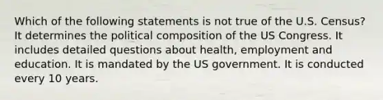 Which of the following statements is not true of the U.S. Census? It determines the political composition of the US Congress. It includes detailed questions about health, employment and education. It is mandated by the US government. It is conducted every 10 years.