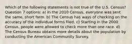 Which of the following statements is not true of the U.S. Census? Question 7 options: a) In the 2010 Census, everyone was sent the same, short form. b) The Census has ways of checking on the accuracy of the individual forms filed. c) Starting in the 2000 Census, people were allowed to check more than one race. d) The Census Bureau obtains more details about the population by conducting the American Community Survey.