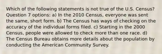 Which of the following statements is not true of the U.S. Census? Question 7 options: a) In the 2010 Census, everyone was sent the same, short form. b) The Census has ways of checking on the accuracy of the individual forms filed. c) Starting in the 2000 Census, people were allowed to check more than one race. d) The Census Bureau obtains more details about the population by conducting the American Community Survey.