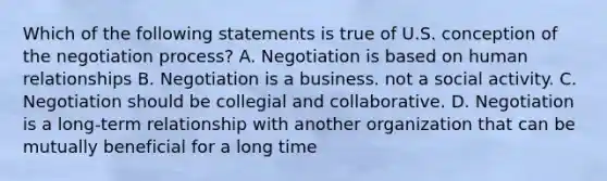 Which of the following statements is true of U.S. conception of the negotiation process? A. Negotiation is based on human relationships B. Negotiation is a business. not a social activity. C. Negotiation should be collegial and collaborative. D. Negotiation is a long-term relationship with another organization that can be mutually beneficial for a long time