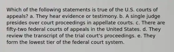 Which of the following statements is true of the U.S. courts of appeals? a. They hear evidence or testimony. b. A single judge presides over court proceedings in appellate courts. c. There are fifty-two federal courts of appeals in the United States. d. They review the transcript of the trial court's proceedings. e. They form the lowest tier of the federal court system.