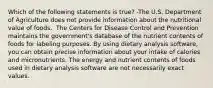 Which of the following statements is true? -The U.S. Department of Agriculture does not provide information about the nutritional value of foods.  The Centers for Disease Control and Prevention maintains the government's database of the nutrient contents of foods for labeling purposes. By using dietary analysis software, you can obtain precise information about your intake of calories and micronutrients. The energy and nutrient contents of foods used in dietary analysis software are not necessarily exact values.