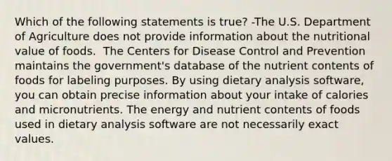 Which of the following statements is true? -The U.S. Department of Agriculture does not provide information about the nutritional value of foods.  The Centers for Disease Control and Prevention maintains the government's database of the nutrient contents of foods for labeling purposes. By using dietary analysis software, you can obtain precise information about your intake of calories and micronutrients. The energy and nutrient contents of foods used in dietary analysis software are not necessarily exact values.