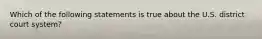 Which of the following statements is true about the U.S. district court system?