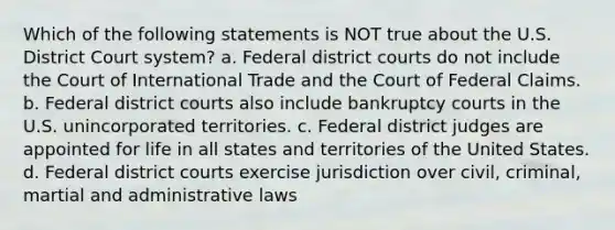 Which of the following statements is NOT true about the U.S. District Court system? a. Federal district courts do not include the Court of International Trade and the Court of Federal Claims. b. Federal district courts also include bankruptcy courts in the U.S. unincorporated territories. c. Federal district judges are appointed for life in all states and territories of the United States. d. Federal district courts exercise jurisdiction over civil, criminal, martial and administrative laws