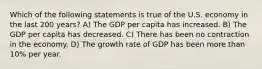 Which of the following statements is true of the U.S. economy in the last 200 years? A) The GDP per capita has increased. B) The GDP per capita has decreased. C) There has been no contraction in the economy. D) The growth rate of GDP has been more than 10% per year.