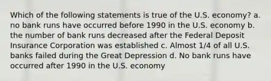 Which of the following statements is true of the U.S. economy? a. no bank runs have occurred before 1990 in the U.S. economy b. the number of bank runs decreased after the Federal Deposit Insurance Corporation was established c. Almost 1/4 of all U.S. banks failed during the Great Depression d. No bank runs have occurred after 1990 in the U.S. economy