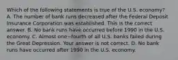 Which of the following statements is true of the U.S.​ economy? A. The number of bank runs decreased after the Federal Deposit Insurance Corporation was established. This is the correct answer. B. No bank runs have occurred before 1990 in the U.S. economy. C. Almost one−fourth of all U.S. banks failed during the Great Depression. Your answer is not correct. D. No bank runs have occurred after 1990 in the U.S. economy.