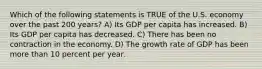 Which of the following statements is TRUE of the U.S. economy over the past 200 years? A) Its GDP per capita has increased. B) Its GDP per capita has decreased. C) There has been no contraction in the economy. D) The growth rate of GDP has been more than 10 percent per year.