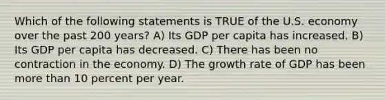 Which of the following statements is TRUE of the U.S. economy over the past 200 years? A) Its GDP per capita has increased. B) Its GDP per capita has decreased. C) There has been no contraction in the economy. D) The growth rate of GDP has been more than 10 percent per year.