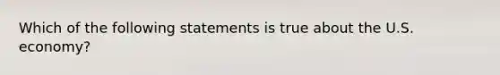 Which of the following statements is true about the U.S. economy?