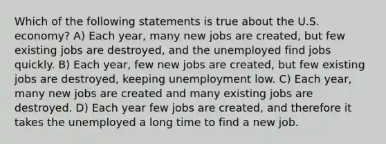 Which of the following statements is true about the U.S. economy? A) Each year, many new jobs are created, but few existing jobs are destroyed, and the unemployed find jobs quickly. B) Each year, few new jobs are created, but few existing jobs are destroyed, keeping unemployment low. C) Each year, many new jobs are created and many existing jobs are destroyed. D) Each year few jobs are created, and therefore it takes the unemployed a long time to find a new job.