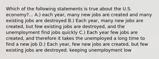 Which of the following statements is true about the U.S. economy?... A.) each year, many new jobs are created and many existing jobs are destroyed B.) Each year, many new jobs are created, but few existing jobs are destroyed, and the unemployment find jobs quickly C.) Each year few jobs are created, and therefore it takes the unemployed a long time to find a new job D.) Each year, few new jobs are created, but few existing jobs are destroyed. keeping unemployment low