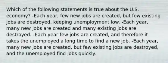 Which of the following statements is true about the U.S. economy? -Each year, few new jobs are created, but few existing jobs are destroyed, keeping unemployment low. -Each year, many new jobs are created and many existing jobs are destroyed. -Each year few jobs are created, and therefore it takes the unemployed a long time to find a new job. -Each year, many new jobs are created, but few existing jobs are destroyed, and the unemployed find jobs quickly.