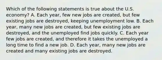 Which of the following statements is true about the U.S.​ economy? A. Each​ year, few new jobs are​ created, but few existing jobs are​ destroyed, keeping unemployment low. B. Each​ year, many new jobs are​ created, but few existing jobs are​ destroyed, and the unemployed find jobs quickly. C. Each year few jobs are​ created, and therefore it takes the unemployed a long time to find a new job. D. Each​ year, many new jobs are created and many existing jobs are destroyed.