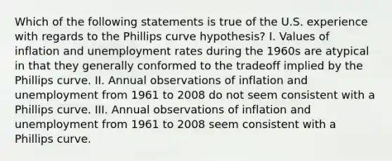 Which of the following statements is true of the U.S. experience with regards to the Phillips curve hypothesis? I. Values of inflation and unemployment rates during the 1960s are atypical in that they generally conformed to the tradeoff implied by the Phillips curve. II. Annual observations of inflation and unemployment from 1961 to 2008 do not seem consistent with a Phillips curve. III. Annual observations of inflation and unemployment from 1961 to 2008 seem consistent with a Phillips curve.