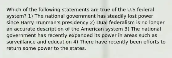 Which of the following statements are true of the U.S federal system? 1) The national government has steadily lost power since Harry Trunman's presidency 2) Dual federalism is no longer an accurate description of the American system 3) The national government has recently expanded its power in areas such as surveillance and education 4) There have recently been efforts to return some power to the states.