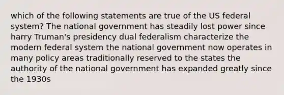 which of the following statements are true of the US federal system? The national government has steadily lost power since harry Truman's presidency dual federalism characterize the modern federal system the national government now operates in many policy areas traditionally reserved to the states the authority of the national government has expanded greatly since the 1930s