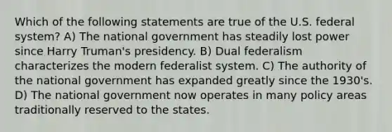 Which of the following statements are true of the U.S. federal system? A) The national government has steadily lost power since Harry Truman's presidency. B) Dual federalism characterizes the modern federalist system. C) The authority of the national government has expanded greatly since the 1930's. D) The national government now operates in many policy areas traditionally reserved to the states.