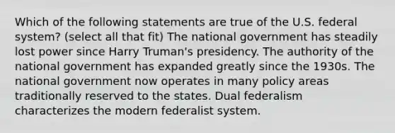 Which of the following statements are true of the U.S. federal system? (select all that fit) The national government has steadily lost power since Harry Truman's presidency. The authority of the national government has expanded greatly since the 1930s. The national government now operates in many policy areas traditionally reserved to the states. Dual federalism characterizes the modern federalist system.