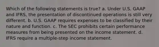 Which of the following statements is true? a. Under U.S. GAAP and IFRS, the presentation of discontinued operations is still very different. b. U.S. GAAP requires expenses to be classified by their nature and function. c. The SEC prohibits certain performance measures from being presented on the income statement. d. IFRS require a multiple-step income statement.