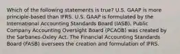 Which of the following statements is true? U.S. GAAP is more principle-based than IFRS. U.S. GAAP is formulated by the International Accounting Standards Board (IASB). Public Company Accounting Oversight Board (PCAOB) was created by the Sarbanes-Oxley Act. The Financial Accounting Standards Board (FASB) oversees the creation and formulation of IFRS.