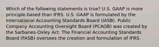 Which of the following statements is true? U.S. GAAP is more principle-based than IFRS. U.S. GAAP is formulated by the International Accounting Standards Board (IASB). Public Company Accounting Oversight Board (PCAOB) was created by the Sarbanes-Oxley Act. The Financial Accounting Standards Board (FASB) oversees the creation and formulation of IFRS.