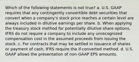 Which of the following statements is not true? a. U.S. GAAP requires that any contingently convertible debt securities that convert when a company's stock price reaches a certain level are always included in dilutive earnings per share. b. When applying the treasury stock method for potentially dilutive share options, IFRS do not require a company to include any unrecognized compensation cost in the assumed proceeds from issuing the stock. c. For contracts that may be settled in issuance of shares or payment of cash, IFRS require the if-converted method. d. U.S. GAAP allows the presentation of non-GAAP EPS amounts.