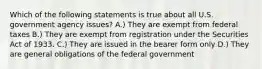 Which of the following statements is true about all U.S. government agency issues? A.) They are exempt from federal taxes B.) They are exempt from registration under the Securities Act of 1933. C.) They are issued in the bearer form only D.) They are general obligations of the federal government