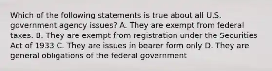 Which of the following statements is true about all U.S. government agency issues? A. They are exempt from federal taxes. B. They are exempt from registration under the Securities Act of 1933 C. They are issues in bearer form only D. They are general obligations of the federal government