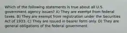 Which of the following statements is true about all U.S. government agency issues? A) They are exempt from federal taxes. B) They are exempt from registration under the Securities Act of 1933. C) They are issued in bearer form only. D) They are general obligations of the federal government.