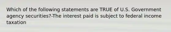 Which of the following statements are TRUE of U.S. Government agency securities?-The interest paid is subject to federal income taxation