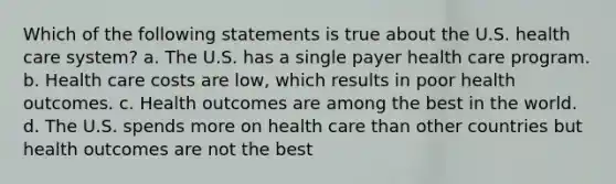 Which of the following statements is true about the U.S. health care system? a. The U.S. has a single payer health care program. b. Health care costs are low, which results in poor health outcomes. c. Health outcomes are among the best in the world. d. The U.S. spends more on health care than other countries but health outcomes are not the best