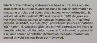 Which of the following statements is true? a. U.S. laws require promoters of nutrition-related products to publish information in magazine articles and books that's honest or not misleading. b. Individuals with medical (MD) and research (PhD) degrees are the most reliable sources of nutrition information. c. In general, personal websites, such as blogs, are reliable sources of nutrition information. d. Websites with .edu in their addresses are likely to provide reliable nutrition information. e. The Internet is generally a reliable source of nutrition information, because information posted at websites has been peer-reviewed.