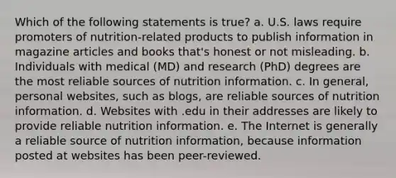 Which of the following statements is true? a. U.S. laws require promoters of nutrition-related products to publish information in magazine articles and books that's honest or not misleading. b. Individuals with medical (MD) and research (PhD) degrees are the most reliable sources of nutrition information. c. In general, personal websites, such as blogs, are reliable sources of nutrition information. d. Websites with .edu in their addresses are likely to provide reliable nutrition information. e. The Internet is generally a reliable source of nutrition information, because information posted at websites has been peer-reviewed.