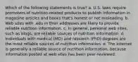 Which of the following statements is true? a. U.S. laws require promoters of nutrition-related products to publish information in magazine articles and books that's honest or not misleading. b. Web sites with .edu in their addresses are likely to provide reliable nutrition information. c. In general, personal web sites, such as blogs, are reliable sources of nutrition information. d. Individuals with medical (MD) and research (PhD) degrees are the most reliable sources of nutrition information. e. The Internet is generally a reliable source of nutrition information, because information posted at web sites has been peer-reviewed.