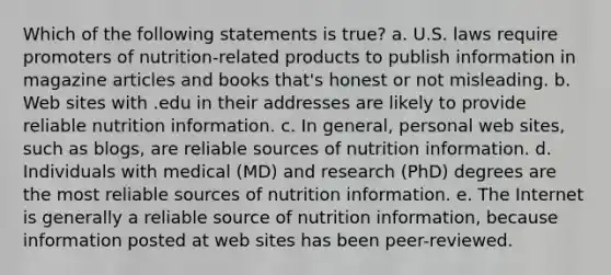 Which of the following statements is true? a. U.S. laws require promoters of nutrition-related products to publish information in magazine articles and books that's honest or not misleading. b. Web sites with .edu in their addresses are likely to provide reliable nutrition information. c. In general, personal web sites, such as blogs, are reliable sources of nutrition information. d. Individuals with medical (MD) and research (PhD) degrees are the most reliable sources of nutrition information. e. The Internet is generally a reliable source of nutrition information, because information posted at web sites has been peer-reviewed.