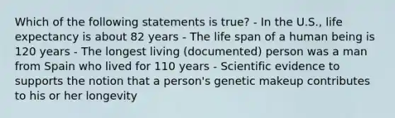 Which of the following statements is true? - In the U.S., life expectancy is about 82 years - The life span of a human being is 120 years - The longest living (documented) person was a man from Spain who lived for 110 years - Scientific evidence to supports the notion that a person's genetic makeup contributes to his or her longevity